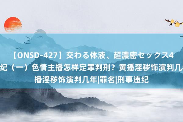 【ONSD-427】交わる体液、超濃密セックス4時間 主播涉黄违纪（一）色情主播怎样定罪判刑？黄播淫秽饰演判几年|罪名|刑事违纪