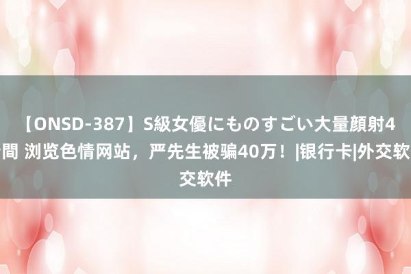 【ONSD-387】S級女優にものすごい大量顔射4時間 浏览色情网站，严先生被骗40万！|银行卡|外交软件