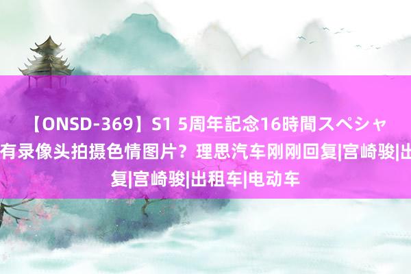 【ONSD-369】S1 5周年記念16時間スペシャル RED 车内有录像头拍摄色情图片？理思汽车刚刚回复|宫崎骏|出租车|电动车