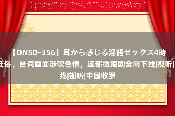 【ONSD-356】耳から感じる淫語セックス4時間 剧情低俗、台词画面涉软色情，这部微短剧全网下线|视听|中国收罗