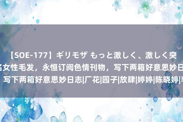 【SOE-177】ギリモザ もっと激しく、激しく突いて Ami 他保藏236名女性毛发，永恒订阅色情刊物，写下两箱好意思妙日志|厂花|园子|放肆|婷婷|陈晓婷|李秀贞