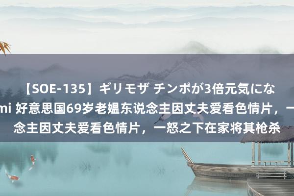 【SOE-135】ギリモザ チンポが3倍元気になる励ましセックス Ami 好意思国69岁老媪东说念主因丈夫爱看色情片，一怒之下在家将其枪杀