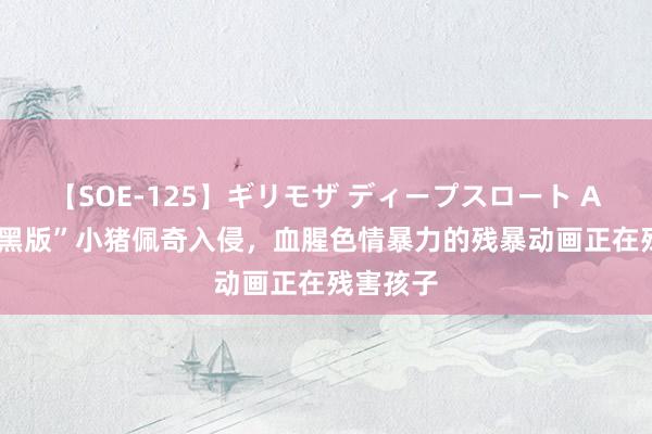 【SOE-125】ギリモザ ディープスロート Ami “暗黑版”小猪佩奇入侵，血腥色情暴力的残暴动画正在残害孩子