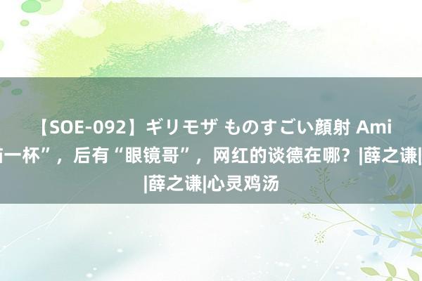 【SOE-092】ギリモザ ものすごい顔射 Ami 前后“猫一杯”，后有“眼镜哥”，网红的谈德在哪？|薛之谦|心灵鸡汤