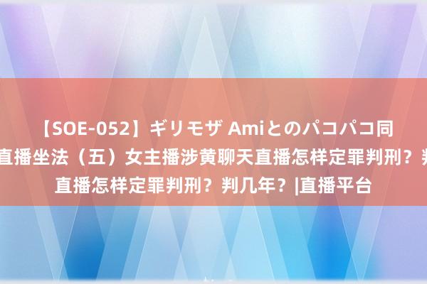 【SOE-052】ギリモザ Amiとのパコパコ同棲生活 Ami 色情直播坐法（五）女主播涉黄聊天直播怎样定罪判刑？判几年？|直播平台