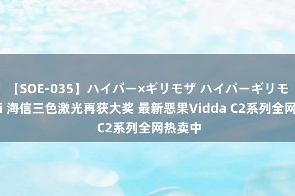 【SOE-035】ハイパー×ギリモザ ハイパーギリモザ Ami 海信三色激光再获大奖 最新恶果Vidda C2系列全网热卖中