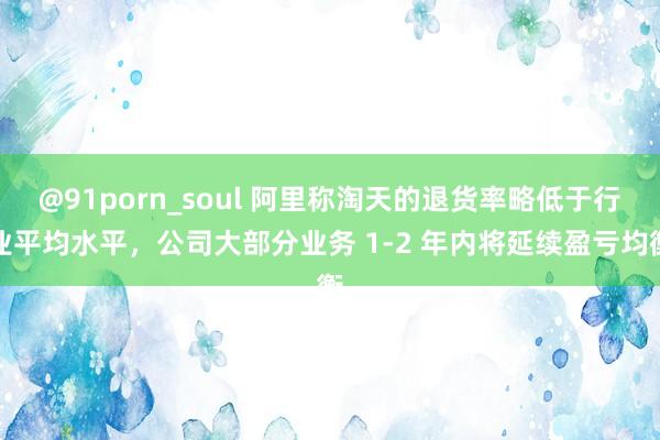 @91porn_soul 阿里称淘天的退货率略低于行业平均水平，公司大部分业务 1-2 年内将延续盈亏均衡