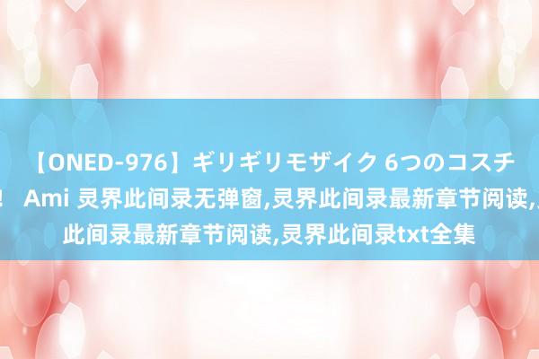 【ONED-976】ギリギリモザイク 6つのコスチュームでパコパコ！ Ami 灵界此间录无弹窗,灵界此间录最新章节阅读,灵界此间录txt全集