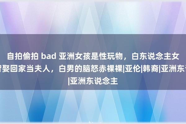 自拍偷拍 bad 亚洲女孩是性玩物，白东说念主女性才智娶回家当夫人，白男的脑怒赤裸裸|亚伦|韩裔|亚洲东说念主