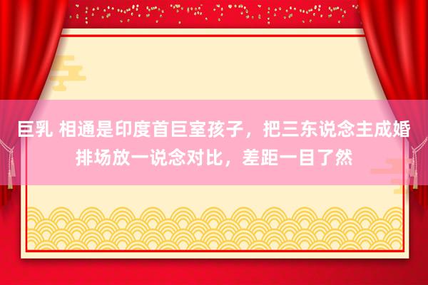 巨乳 相通是印度首巨室孩子，把三东说念主成婚排场放一说念对比，差距一目了然