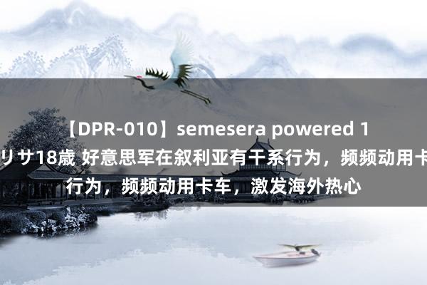 【DPR-010】semesera powered 10 ギャル女痴校生 リサ18歳 好意思军在叙利亚有干系行为，频频动用卡车，激发海外热心