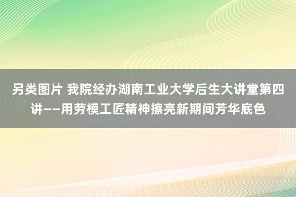 另类图片 我院经办湖南工业大学后生大讲堂第四讲——用劳模工匠精神擦亮新期间芳华底色