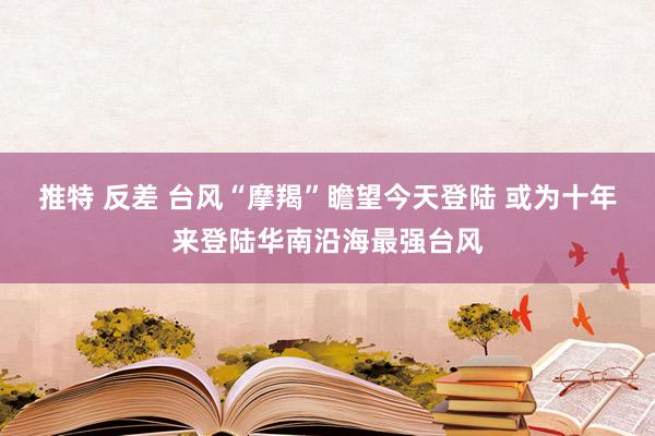 推特 反差 台风“摩羯”瞻望今天登陆 或为十年来登陆华南沿海最强台风