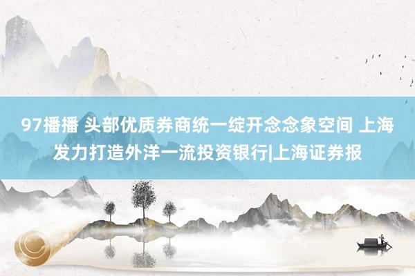 97播播 头部优质券商统一绽开念念象空间 上海发力打造外洋一流投资银行|上海证券报