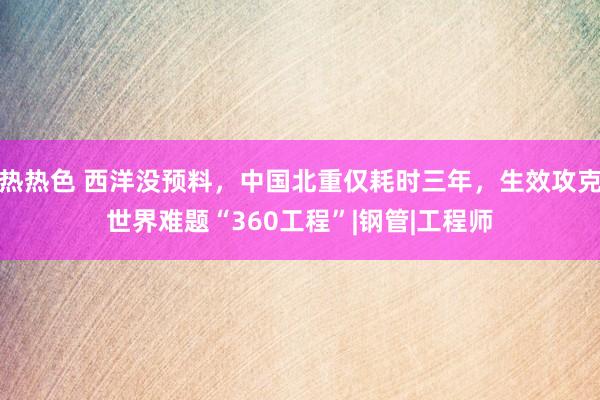 热热色 西洋没预料，中国北重仅耗时三年，生效攻克世界难题“360工程”|钢管|工程师