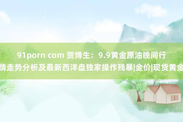 91porn com 贺博生：9.9黄金原油晚间行情走势分析及最新西洋盘独家操作残暴|金价|现货黄金