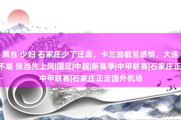 黑丝 少妇 石家庄少了汪嵩，卡兰加截至感情，大连冲超拒3轮不堪 保当先上风|国足|中超|新赛季|中甲联赛|石家庄正定国外机场