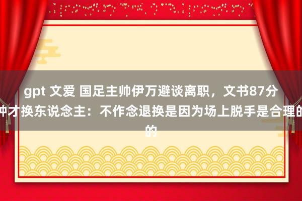 gpt 文爱 国足主帅伊万避谈离职，文书87分钟才换东说念主：不作念退换是因为场上脱手是合理的