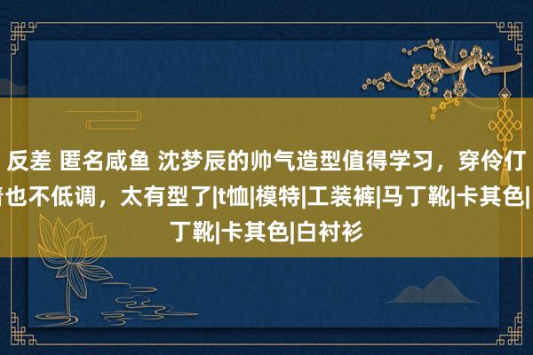 反差 匿名咸鱼 沈梦辰的帅气造型值得学习，穿伶仃黑看着也不低调，太有型了|t恤|模特|工装裤|马丁靴|卡其色|白衬衫