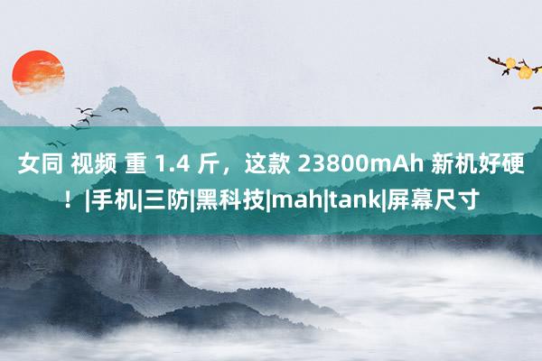 女同 视频 重 1.4 斤，这款 23800mAh 新机好硬！|手机|三防|黑科技|mah|tank|屏幕尺寸