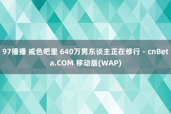 97播播 戒色吧里 640万男东谈主正在修行 - cnBeta.COM 移动版(WAP)