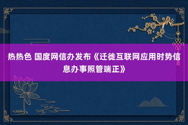 热热色 国度网信办发布《迁徙互联网应用时势信息办事照管端正》