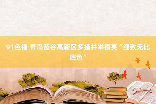 91色播 青岛蓝谷高新区多措并举擦亮“细致无比底色”