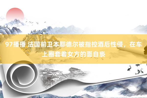 97播播 法国前卫本耶德尔被指控酒后性侵，在车上圈套着女方的面自亵