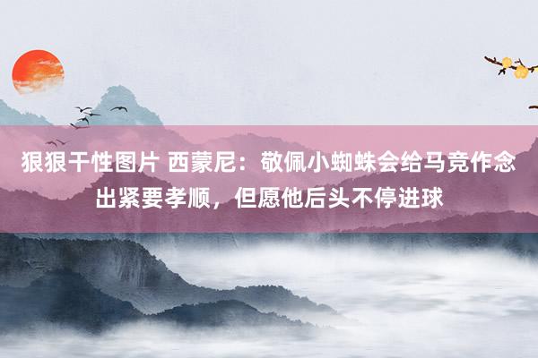 狠狠干性图片 西蒙尼：敬佩小蜘蛛会给马竞作念出紧要孝顺，但愿他后头不停进球