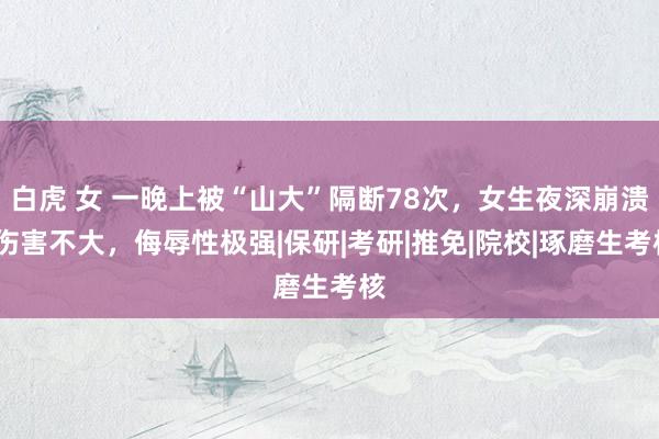 白虎 女 一晚上被“山大”隔断78次，女生夜深崩溃:伤害不大，侮辱性极强|保研|考研|推免|院校|琢磨生考核