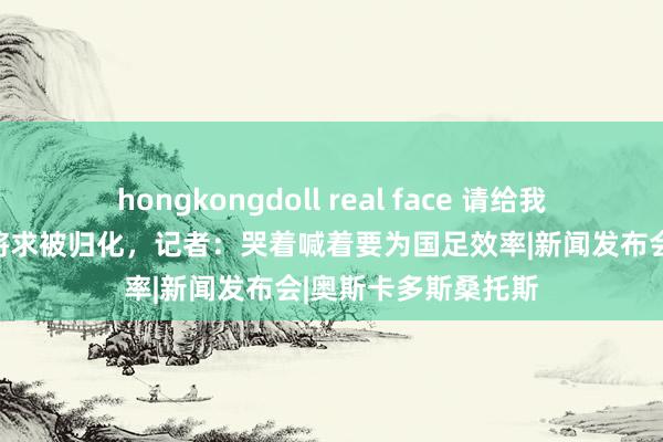 hongkongdoll real face 请给我中国国籍！欧洲名将求被归化，记者：哭着喊着要为国足效率|新闻发布会|奥斯卡多斯桑托斯