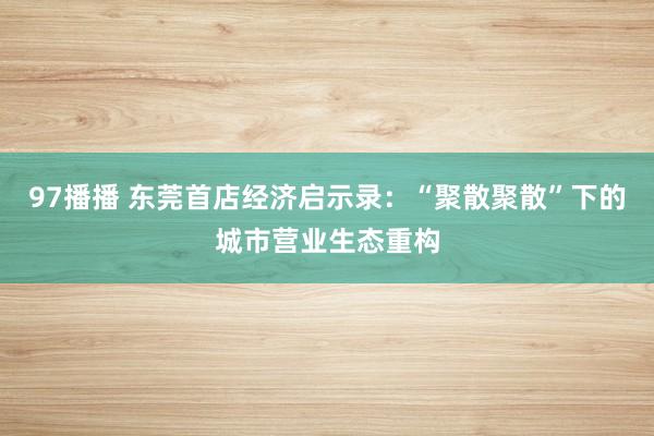 97播播 东莞首店经济启示录：“聚散聚散”下的城市营业生态重构