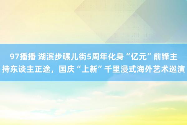 97播播 湖滨步碾儿街5周年化身“亿元”前锋主持东谈主正途，国庆“上新”千里浸式海外艺术巡演