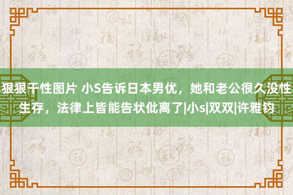 狠狠干性图片 小S告诉日本男优，她和老公很久没性生存，法律上皆能告状仳离了|小s|双双|许雅钧