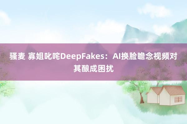 骚麦 寡姐叱咤DeepFakes：AI换脸瞻念视频对其酿成困扰