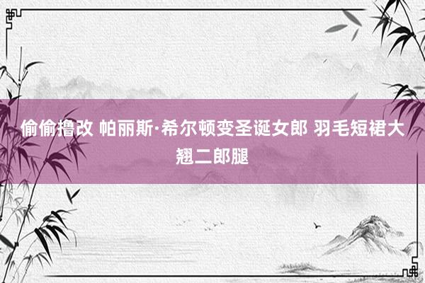 偷偷撸改 帕丽斯·希尔顿变圣诞女郎 羽毛短裙大翘二郎腿