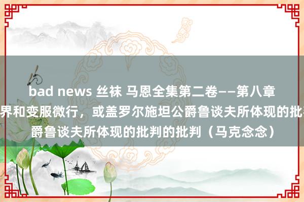 bad news 丝袜 马恩全集第二卷——第八章 批判的批判之周游世界和变服微行，或盖罗尔施坦公爵鲁谈夫所体现的批判的批判（马克念念）