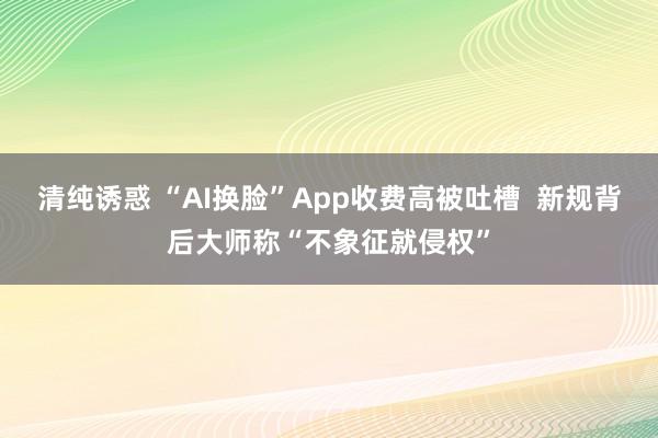 清纯诱惑 “AI换脸”App收费高被吐槽  新规背后大师称“不象征就侵权”