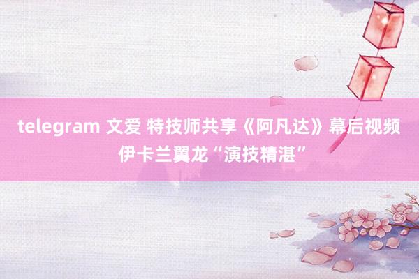 telegram 文爱 特技师共享《阿凡达》幕后视频 伊卡兰翼龙“演技精湛”