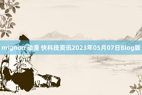 mignon 动漫 快科技资讯2023年05月07日Blog版