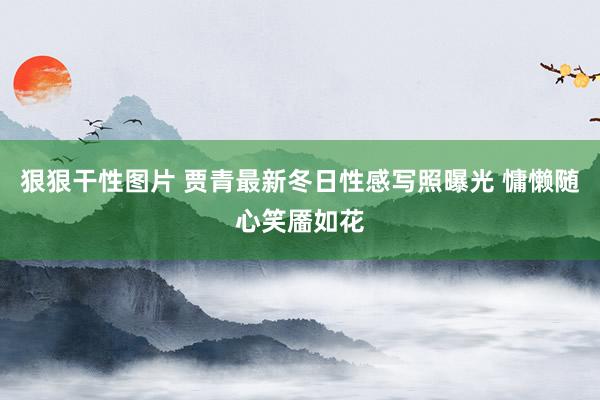 狠狠干性图片 贾青最新冬日性感写照曝光 慵懒随心笑靥如花