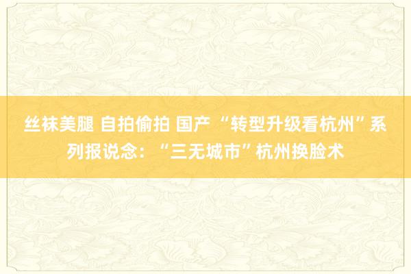 丝袜美腿 自拍偷拍 国产 “转型升级看杭州”系列报说念：“三无城市”杭州换脸术