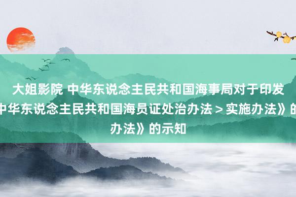 大姐影院 中华东说念主民共和国海事局对于印发《＜中华东说念主民共和国海员证处治办法＞实施办法》的示知