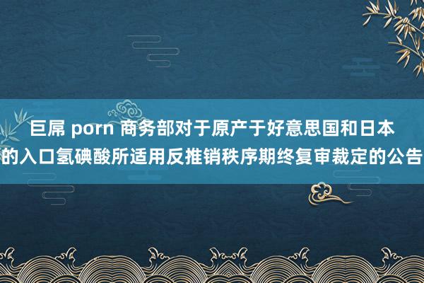 巨屌 porn 商务部对于原产于好意思国和日本的入口氢碘酸所适用反推销秩序期终复审裁定的公告