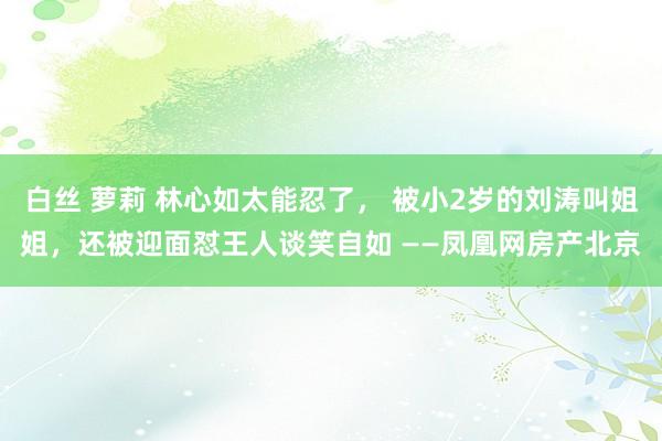 白丝 萝莉 林心如太能忍了， 被小2岁的刘涛叫姐姐，还被迎面怼王人谈笑自如 ——凤凰网房产北京