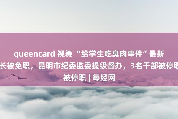 queencard 裸舞 “给学生吃臭肉事件”最新通报！校长被免职，昆明市纪委监委提级督办，3名干部被停职 | 每经网