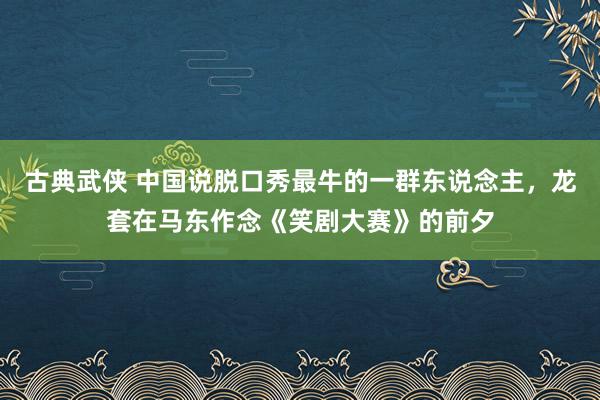 古典武侠 中国说脱口秀最牛的一群东说念主，龙套在马东作念《笑剧大赛》的前夕