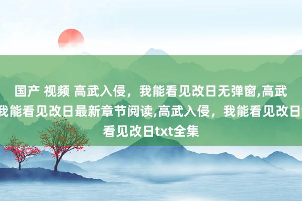 国产 视频 高武入侵，我能看见改日无弹窗，高武入侵，我能看见改日最新章节阅读，高武入侵，我能看见改日txt全集