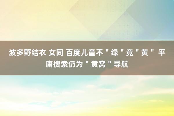 波多野结衣 女同 百度儿童不＂绿＂竟＂黄＂ 平庸搜索仍为＂黄窝＂导航