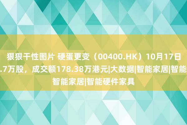 狠狠干性图片 硬蛋更变（00400.HK）10月17日成交114.7万股，成交额178.38万港元|大数据|智能家居|智能硬件家具